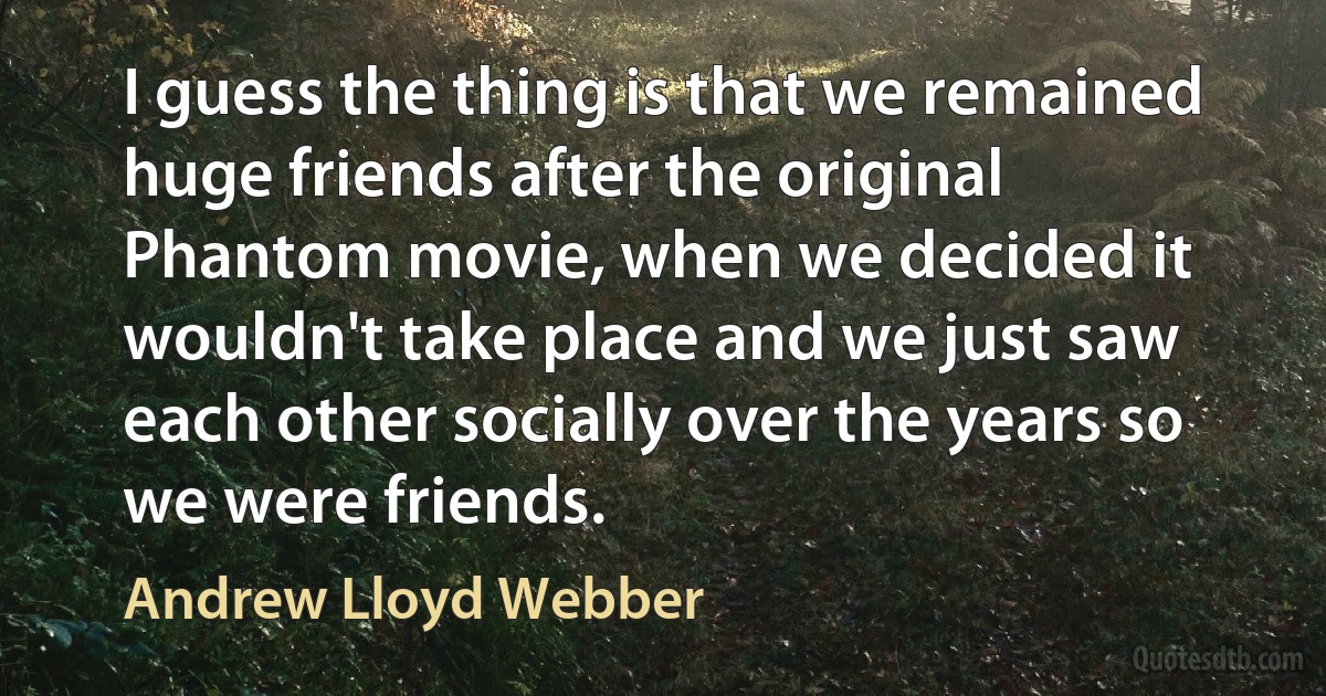 I guess the thing is that we remained huge friends after the original Phantom movie, when we decided it wouldn't take place and we just saw each other socially over the years so we were friends. (Andrew Lloyd Webber)