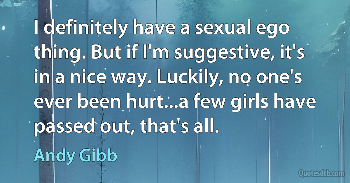 I definitely have a sexual ego thing. But if I'm suggestive, it's in a nice way. Luckily, no one's ever been hurt...a few girls have passed out, that's all. (Andy Gibb)