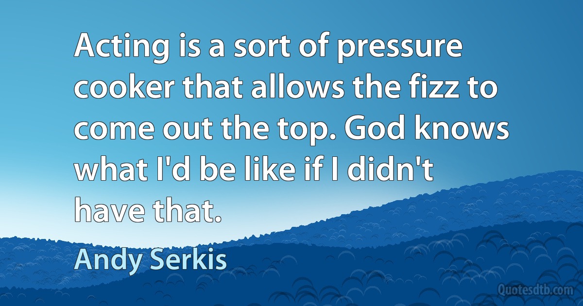 Acting is a sort of pressure cooker that allows the fizz to come out the top. God knows what I'd be like if I didn't have that. (Andy Serkis)