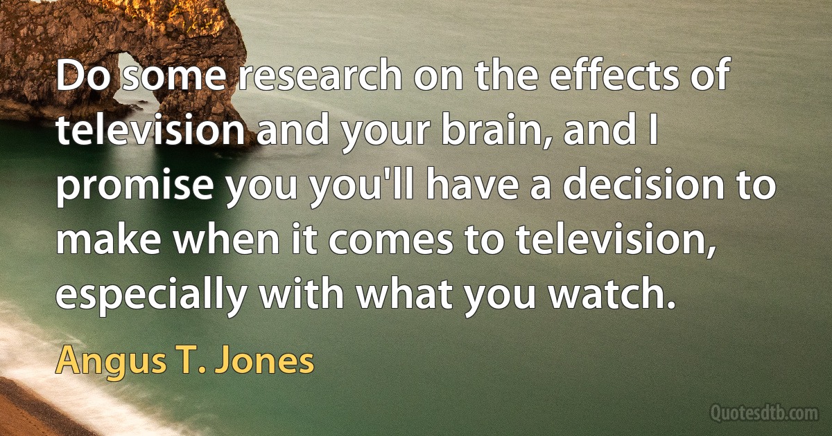 Do some research on the effects of television and your brain, and I promise you you'll have a decision to make when it comes to television, especially with what you watch. (Angus T. Jones)