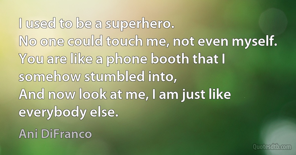 I used to be a superhero.
No one could touch me, not even myself.
You are like a phone booth that I somehow stumbled into,
And now look at me, I am just like everybody else. (Ani DiFranco)