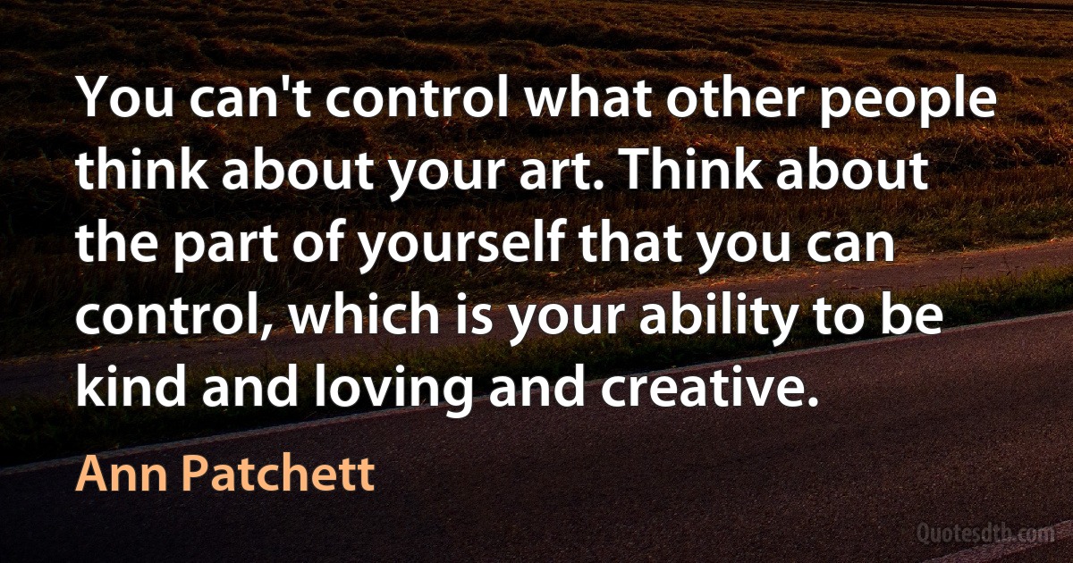 You can't control what other people think about your art. Think about the part of yourself that you can control, which is your ability to be kind and loving and creative. (Ann Patchett)