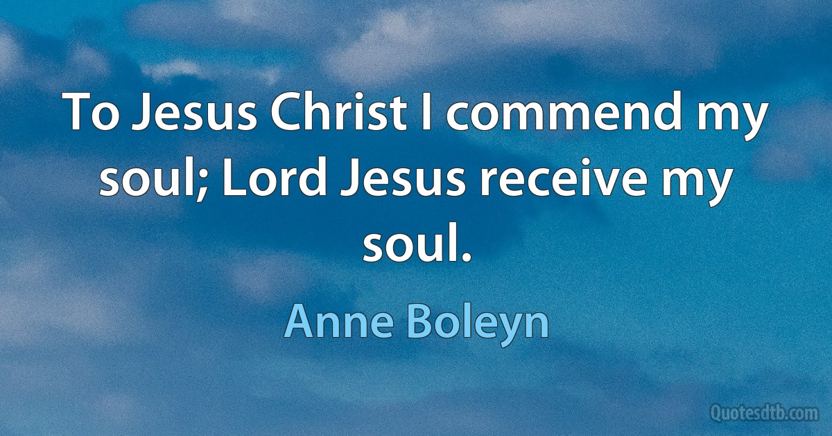 To Jesus Christ I commend my soul; Lord Jesus receive my soul. (Anne Boleyn)