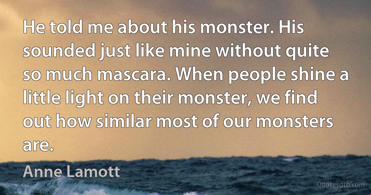 He told me about his monster. His sounded just like mine without quite so much mascara. When people shine a little light on their monster, we find out how similar most of our monsters are. (Anne Lamott)