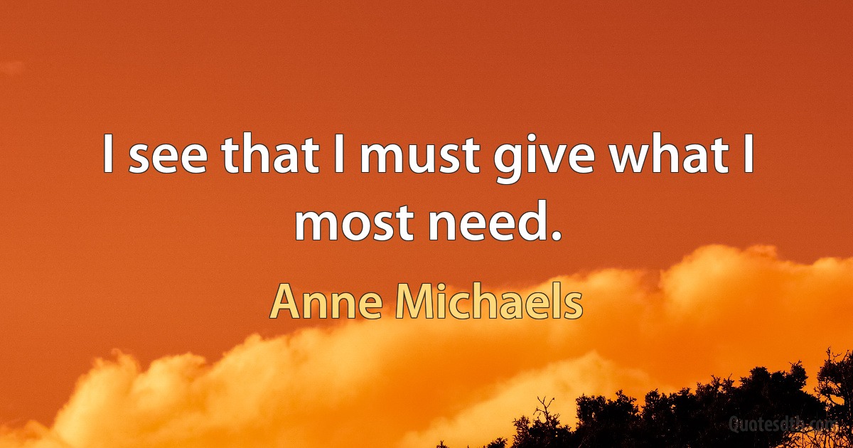 I see that I must give what I most need. (Anne Michaels)