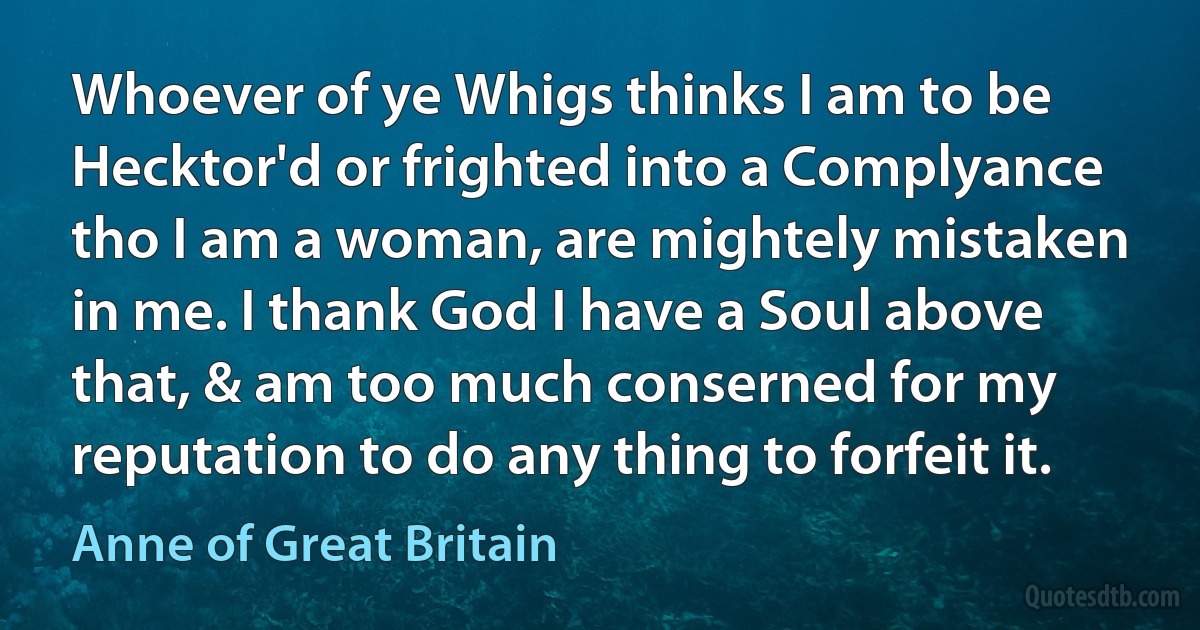 Whoever of ye Whigs thinks I am to be Hecktor'd or frighted into a Complyance tho I am a woman, are mightely mistaken in me. I thank God I have a Soul above that, & am too much conserned for my reputation to do any thing to forfeit it. (Anne of Great Britain)