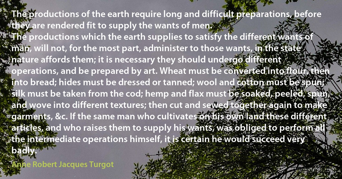 The productions of the earth require long and difficult preparations, before they are rendered fit to supply the wants of men.
The productions which the earth supplies to satisfy the different wants of man, will not, for the most part, administer to those wants, in the state nature affords them; it is necessary they should undergo different operations, and be prepared by art. Wheat must be converted into flour, then into bread; hides must be dressed or tanned; wool and cotton must be spun; silk must be taken from the cod; hemp and flax must be soaked, peeled, spun, and wove into different textures; then cut and sewed together again to make garments, &c. If the same man who cultivates on his own land these different articles, and who raises them to supply his wants, was obliged to perform all the intermediate operations himself, it is certain he would succeed very badly. (Anne Robert Jacques Turgot)