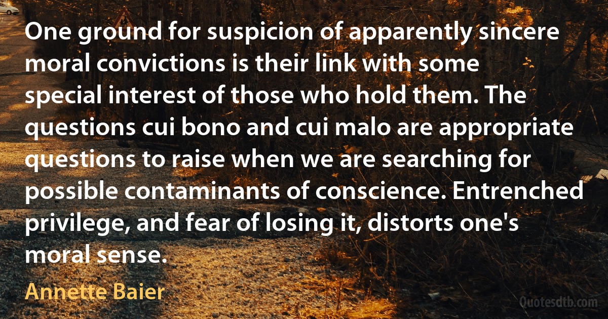 One ground for suspicion of apparently sincere moral convictions is their link with some special interest of those who hold them. The questions cui bono and cui malo are appropriate questions to raise when we are searching for possible contaminants of conscience. Entrenched privilege, and fear of losing it, distorts one's moral sense. (Annette Baier)