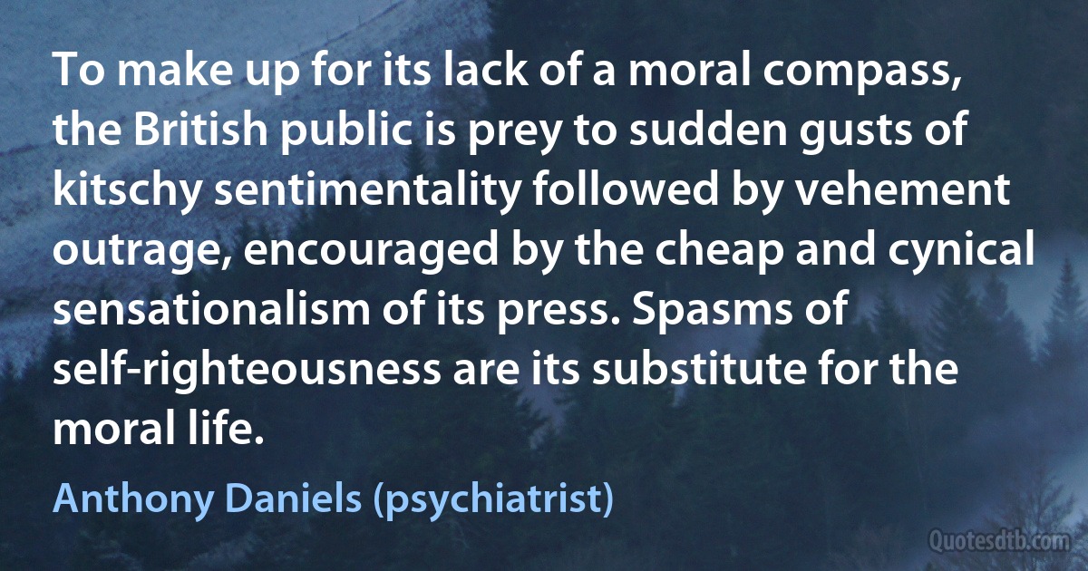 To make up for its lack of a moral compass, the British public is prey to sudden gusts of kitschy sentimentality followed by vehement outrage, encouraged by the cheap and cynical sensationalism of its press. Spasms of self-righteousness are its substitute for the moral life. (Anthony Daniels (psychiatrist))