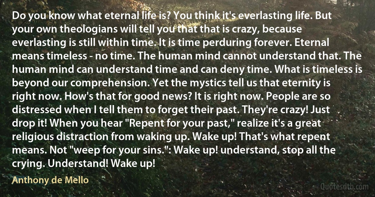 Do you know what eternal life is? You think it's everlasting life. But your own theologians will tell you that that is crazy, because everlasting is still within time. It is time perduring forever. Eternal means timeless - no time. The human mind cannot understand that. The human mind can understand time and can deny time. What is timeless is beyond our comprehension. Yet the mystics tell us that eternity is right now. How's that for good news? It is right now. People are so distressed when I tell them to forget their past. They're crazy! Just drop it! When you hear "Repent for your past," realize it's a great religious distraction from waking up. Wake up! That's what repent means. Not "weep for your sins.": Wake up! understand, stop all the crying. Understand! Wake up! (Anthony de Mello)