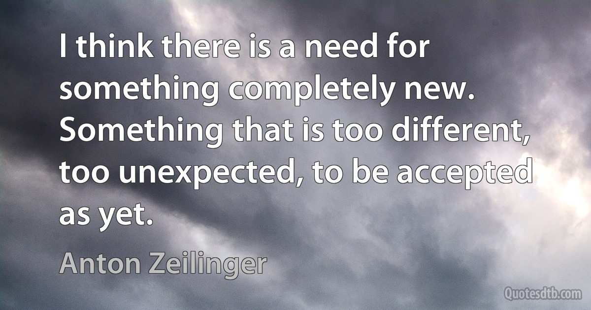 I think there is a need for something completely new. Something that is too different, too unexpected, to be accepted as yet. (Anton Zeilinger)