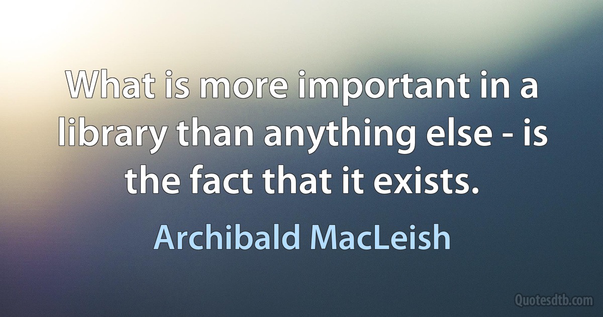 What is more important in a library than anything else - is the fact that it exists. (Archibald MacLeish)