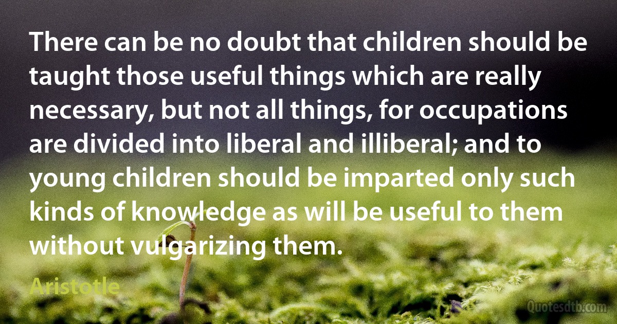 There can be no doubt that children should be taught those useful things which are really necessary, but not all things, for occupations are divided into liberal and illiberal; and to young children should be imparted only such kinds of knowledge as will be useful to them without vulgarizing them. (Aristotle)