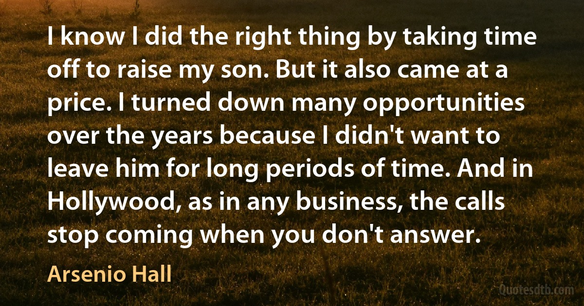 I know I did the right thing by taking time off to raise my son. But it also came at a price. I turned down many opportunities over the years because I didn't want to leave him for long periods of time. And in Hollywood, as in any business, the calls stop coming when you don't answer. (Arsenio Hall)