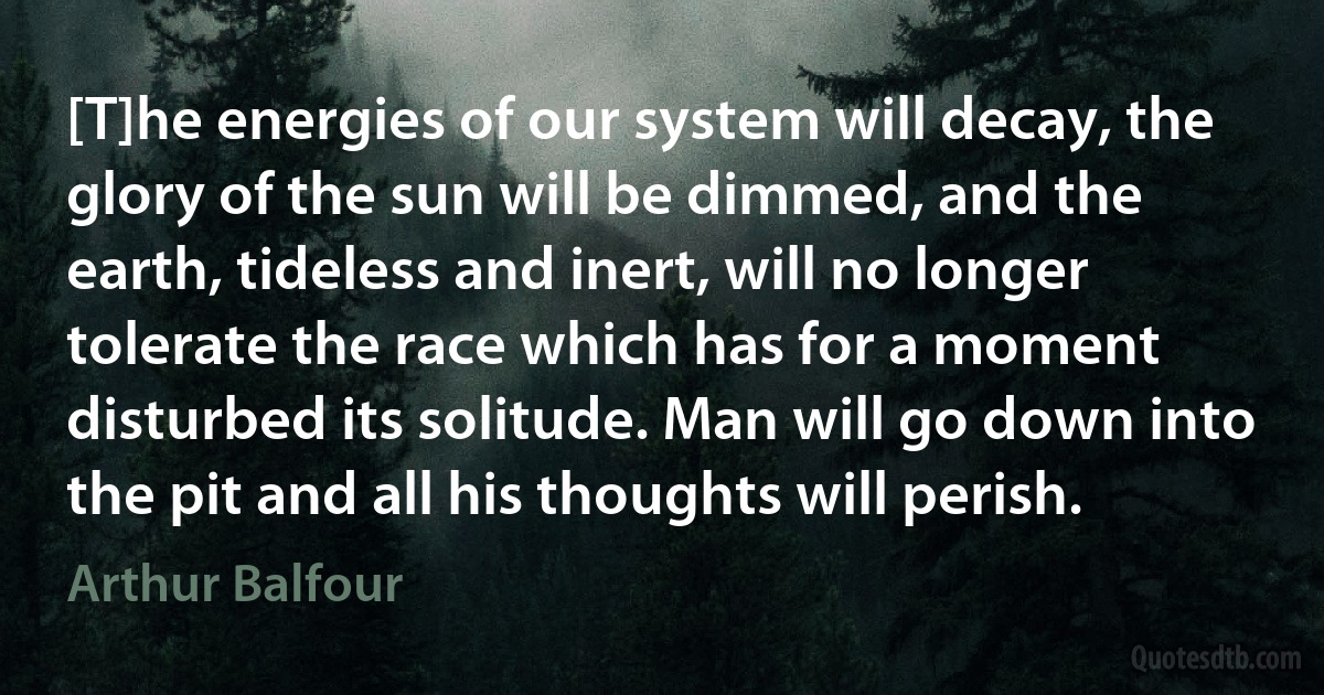 [T]he energies of our system will decay, the glory of the sun will be dimmed, and the earth, tideless and inert, will no longer tolerate the race which has for a moment disturbed its solitude. Man will go down into the pit and all his thoughts will perish. (Arthur Balfour)