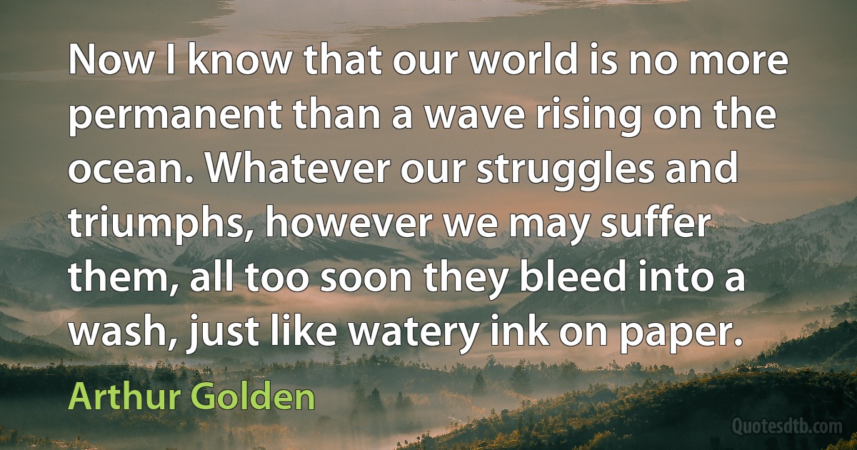 Now I know that our world is no more permanent than a wave rising on the ocean. Whatever our struggles and triumphs, however we may suffer them, all too soon they bleed into a wash, just like watery ink on paper. (Arthur Golden)