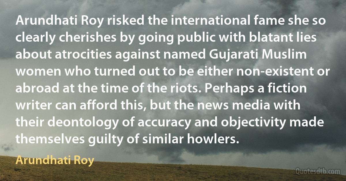 Arundhati Roy risked the international fame she so clearly cherishes by going public with blatant lies about atrocities against named Gujarati Muslim women who turned out to be either non-existent or abroad at the time of the riots. Perhaps a fiction writer can afford this, but the news media with their deontology of accuracy and objectivity made themselves guilty of similar howlers. (Arundhati Roy)