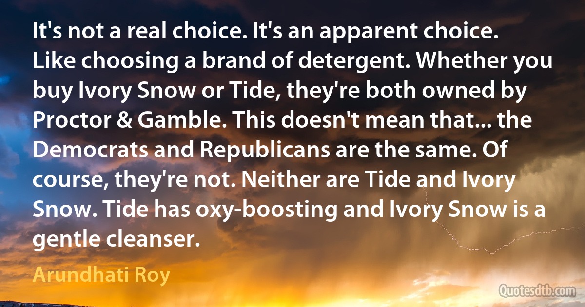 It's not a real choice. It's an apparent choice. Like choosing a brand of detergent. Whether you buy Ivory Snow or Tide, they're both owned by Proctor & Gamble. This doesn't mean that... the Democrats and Republicans are the same. Of course, they're not. Neither are Tide and Ivory Snow. Tide has oxy-boosting and Ivory Snow is a gentle cleanser. (Arundhati Roy)