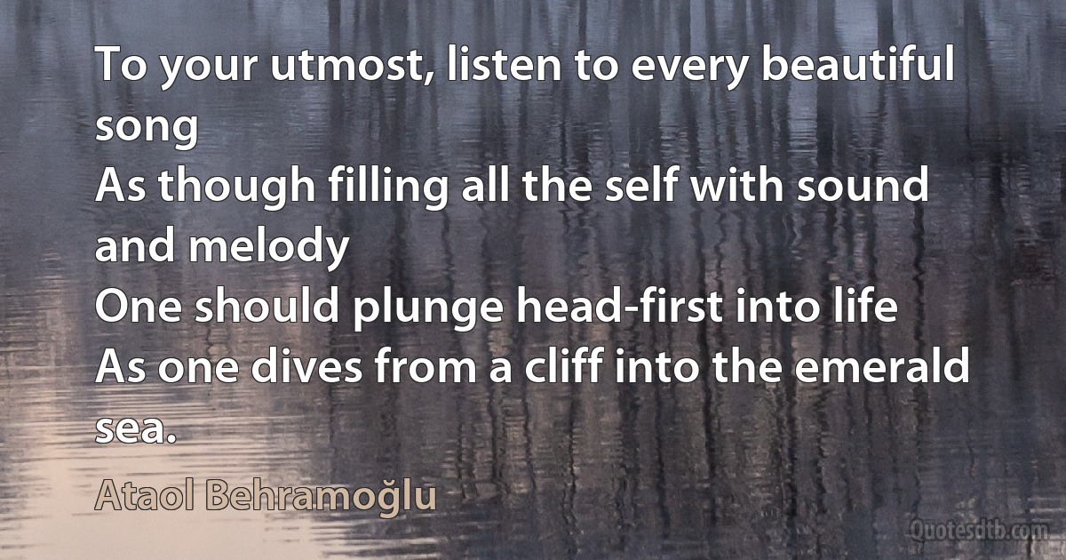 To your utmost, listen to every beautiful song
As though filling all the self with sound and melody
One should plunge head-first into life
As one dives from a cliff into the emerald sea. (Ataol Behramoğlu)