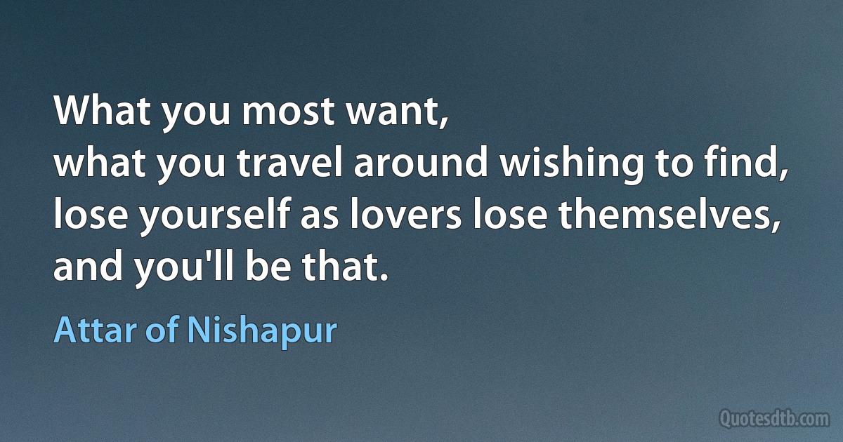 What you most want,
what you travel around wishing to find,
lose yourself as lovers lose themselves,
and you'll be that. (Attar of Nishapur)