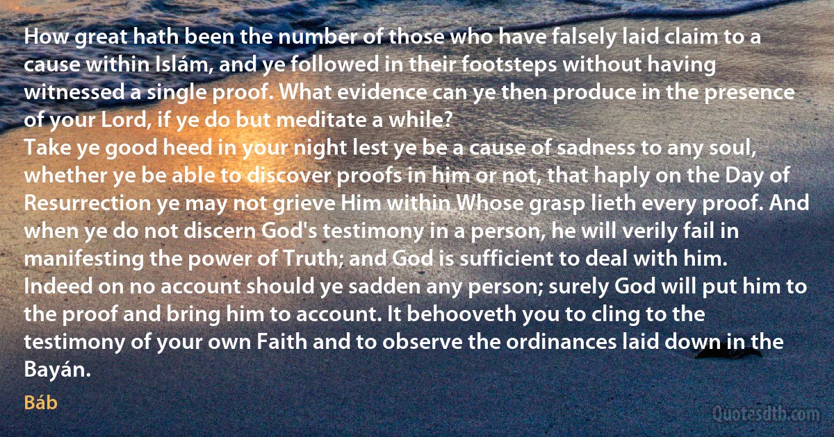 How great hath been the number of those who have falsely laid claim to a cause within Islám, and ye followed in their footsteps without having witnessed a single proof. What evidence can ye then produce in the presence of your Lord, if ye do but meditate a while?
Take ye good heed in your night lest ye be a cause of sadness to any soul, whether ye be able to discover proofs in him or not, that haply on the Day of Resurrection ye may not grieve Him within Whose grasp lieth every proof. And when ye do not discern God's testimony in a person, he will verily fail in manifesting the power of Truth; and God is sufficient to deal with him. Indeed on no account should ye sadden any person; surely God will put him to the proof and bring him to account. It behooveth you to cling to the testimony of your own Faith and to observe the ordinances laid down in the Bayán. (Báb)