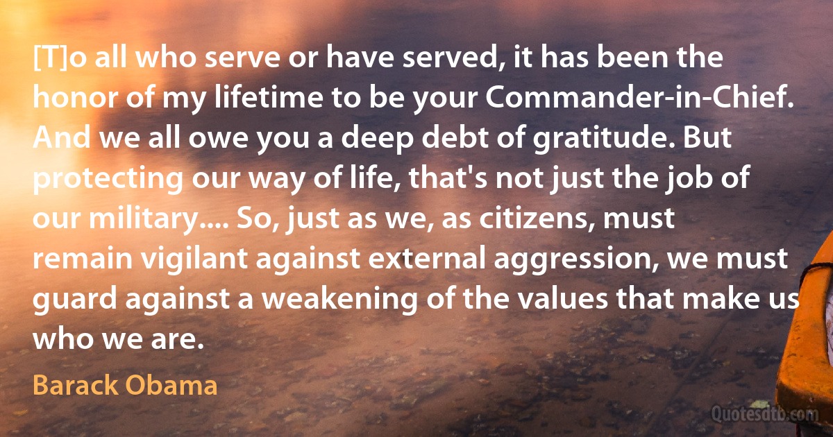 [T]o all who serve or have served, it has been the honor of my lifetime to be your Commander-in-Chief. And we all owe you a deep debt of gratitude. But protecting our way of life, that's not just the job of our military.... So, just as we, as citizens, must remain vigilant against external aggression, we must guard against a weakening of the values that make us who we are. (Barack Obama)