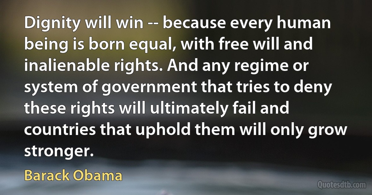 Dignity will win -- because every human being is born equal, with free will and inalienable rights. And any regime or system of government that tries to deny these rights will ultimately fail and countries that uphold them will only grow stronger. (Barack Obama)