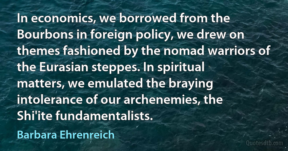 In economics, we borrowed from the Bourbons in foreign policy, we drew on themes fashioned by the nomad warriors of the Eurasian steppes. In spiritual matters, we emulated the braying intolerance of our archenemies, the Shi'ite fundamentalists. (Barbara Ehrenreich)