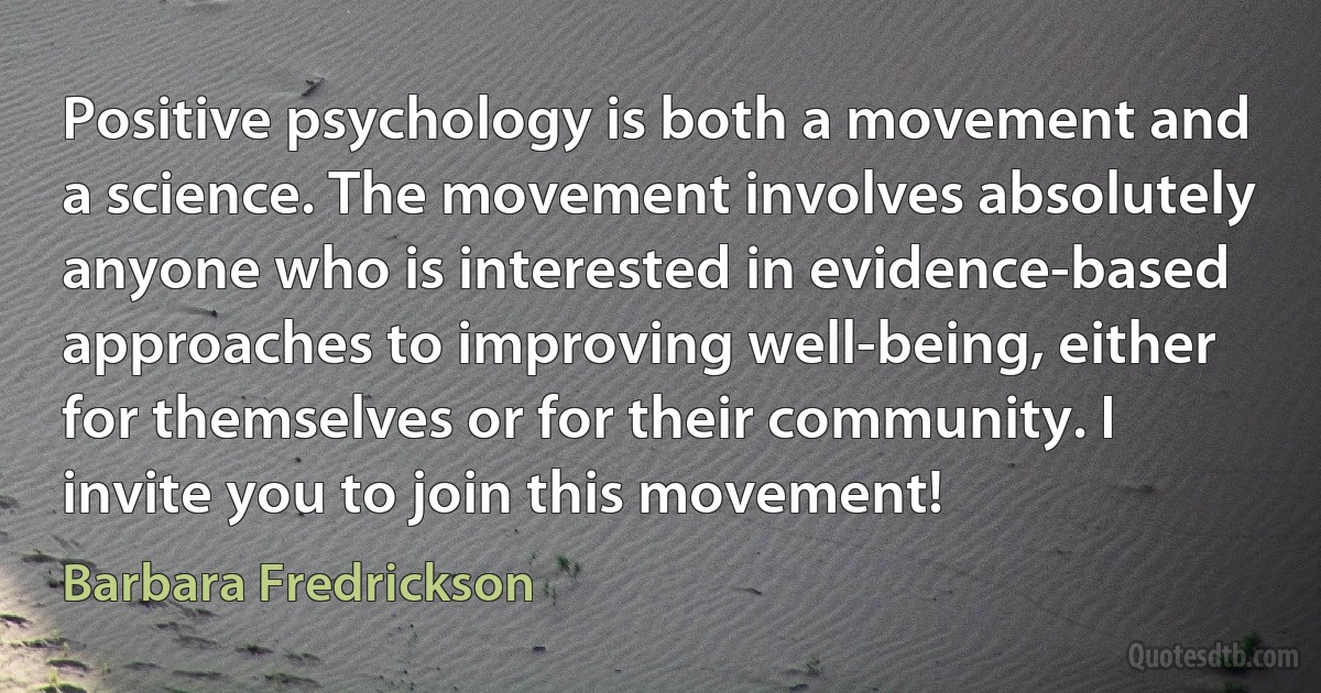 Positive psychology is both a movement and a science. The movement involves absolutely anyone who is interested in evidence-based approaches to improving well-being, either for themselves or for their community. I invite you to join this movement! (Barbara Fredrickson)