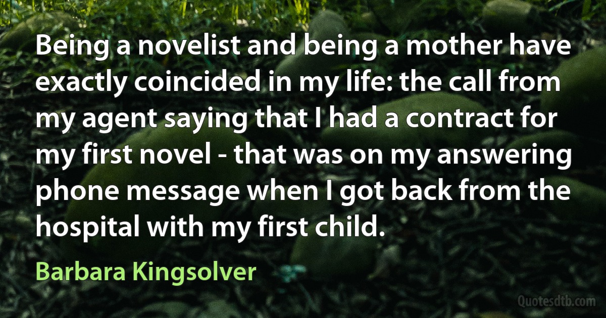 Being a novelist and being a mother have exactly coincided in my life: the call from my agent saying that I had a contract for my first novel - that was on my answering phone message when I got back from the hospital with my first child. (Barbara Kingsolver)