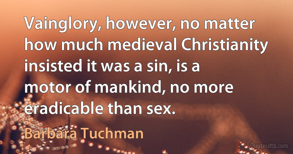 Vainglory, however, no matter how much medieval Christianity insisted it was a sin, is a motor of mankind, no more eradicable than sex. (Barbara Tuchman)