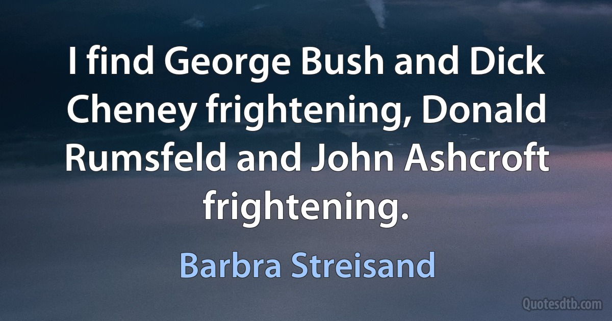 I find George Bush and Dick Cheney frightening, Donald Rumsfeld and John Ashcroft frightening. (Barbra Streisand)