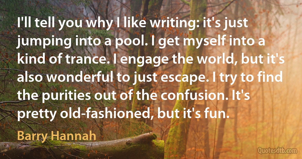 I'll tell you why I like writing: it's just jumping into a pool. I get myself into a kind of trance. I engage the world, but it's also wonderful to just escape. I try to find the purities out of the confusion. It's pretty old-fashioned, but it's fun. (Barry Hannah)