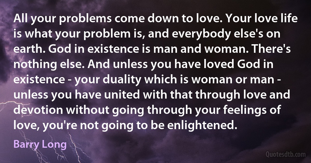 All your problems come down to love. Your love life is what your problem is, and everybody else's on earth. God in existence is man and woman. There's nothing else. And unless you have loved God in existence - your duality which is woman or man - unless you have united with that through love and devotion without going through your feelings of love, you're not going to be enlightened. (Barry Long)