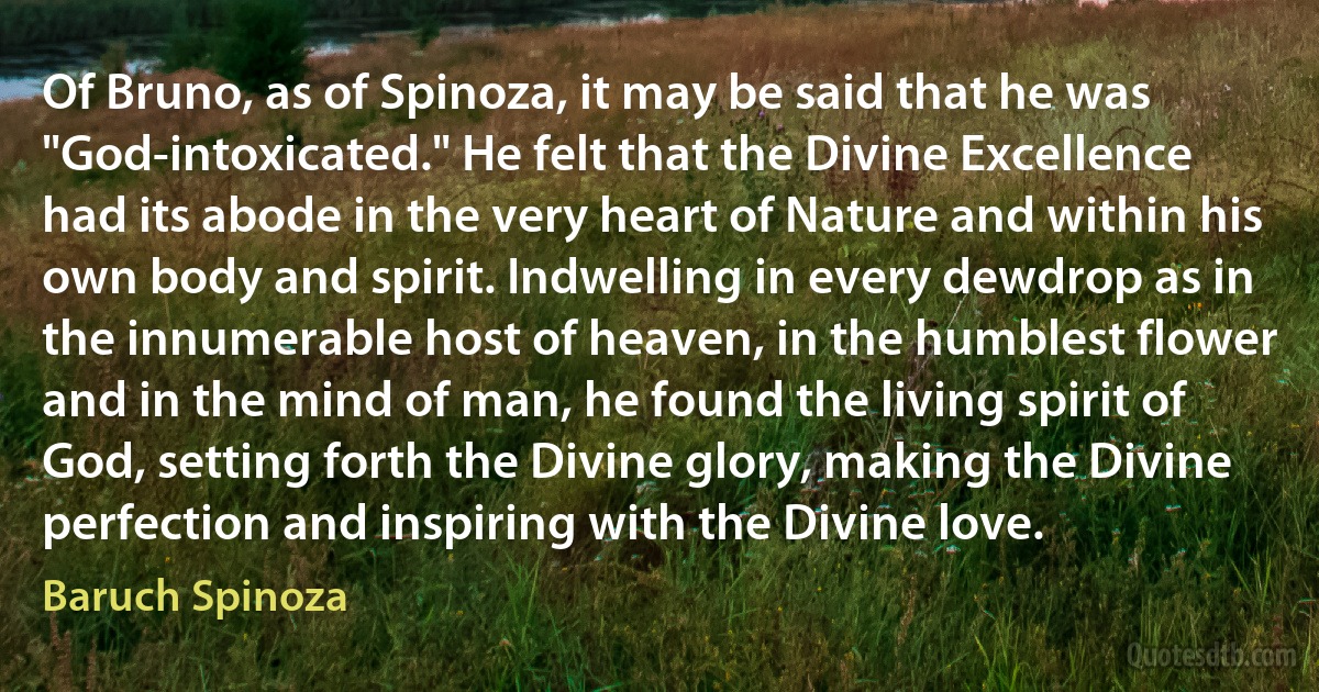 Of Bruno, as of Spinoza, it may be said that he was "God-intoxicated." He felt that the Divine Excellence had its abode in the very heart of Nature and within his own body and spirit. Indwelling in every dewdrop as in the innumerable host of heaven, in the humblest flower and in the mind of man, he found the living spirit of God, setting forth the Divine glory, making the Divine perfection and inspiring with the Divine love. (Baruch Spinoza)