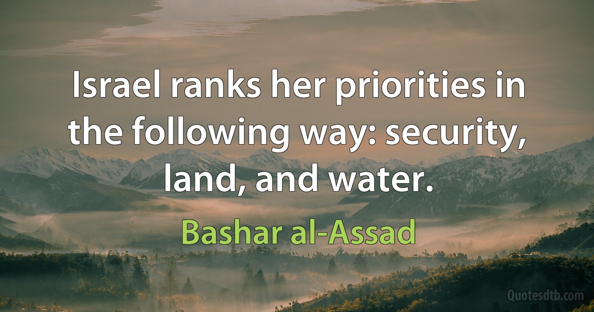 Israel ranks her priorities in the following way: security, land, and water. (Bashar al-Assad)