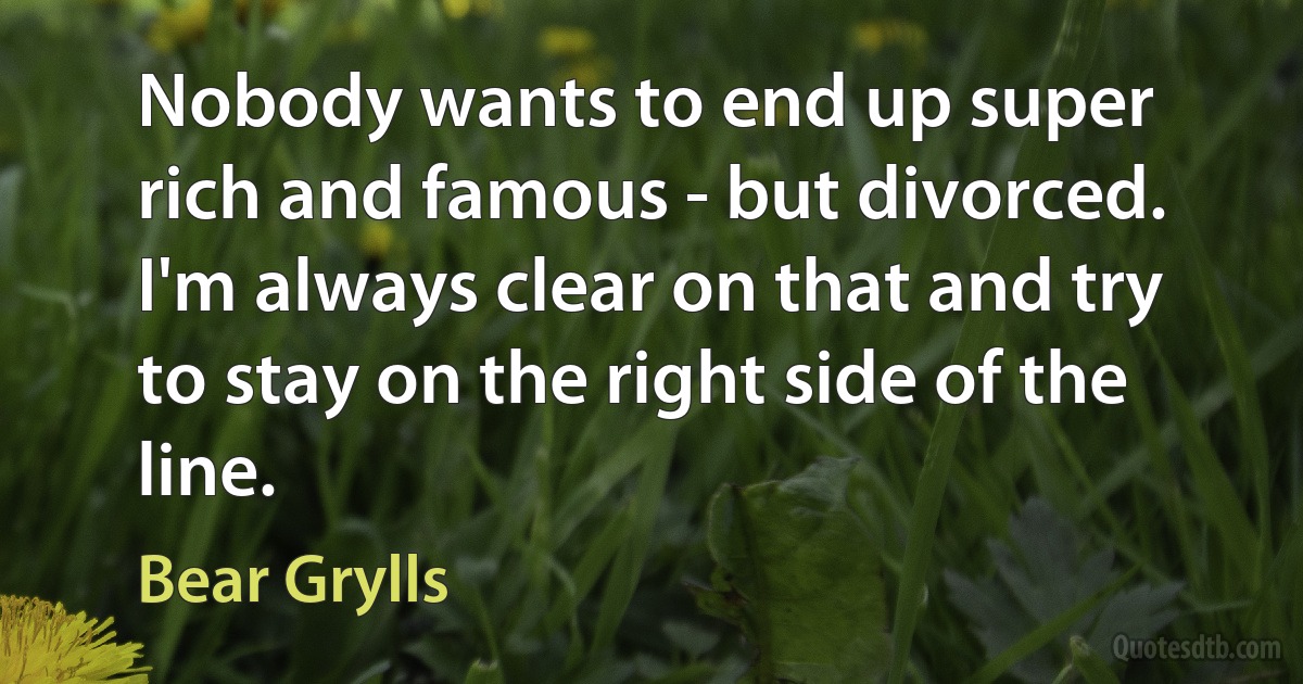 Nobody wants to end up super rich and famous - but divorced. I'm always clear on that and try to stay on the right side of the line. (Bear Grylls)