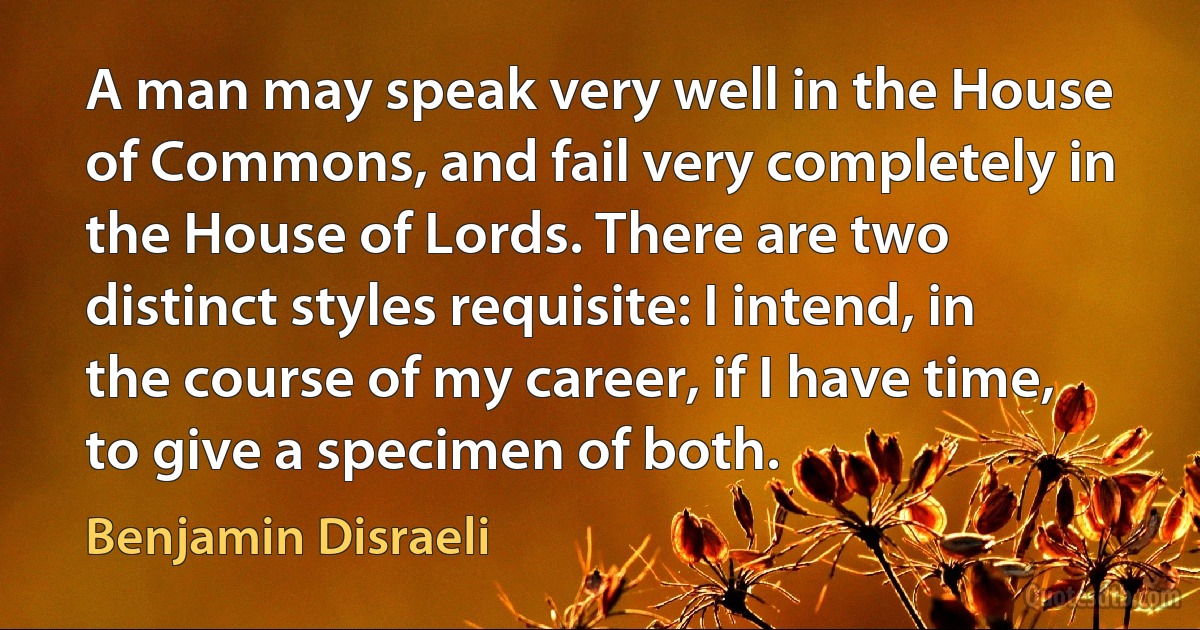 A man may speak very well in the House of Commons, and fail very completely in the House of Lords. There are two distinct styles requisite: I intend, in the course of my career, if I have time, to give a specimen of both. (Benjamin Disraeli)