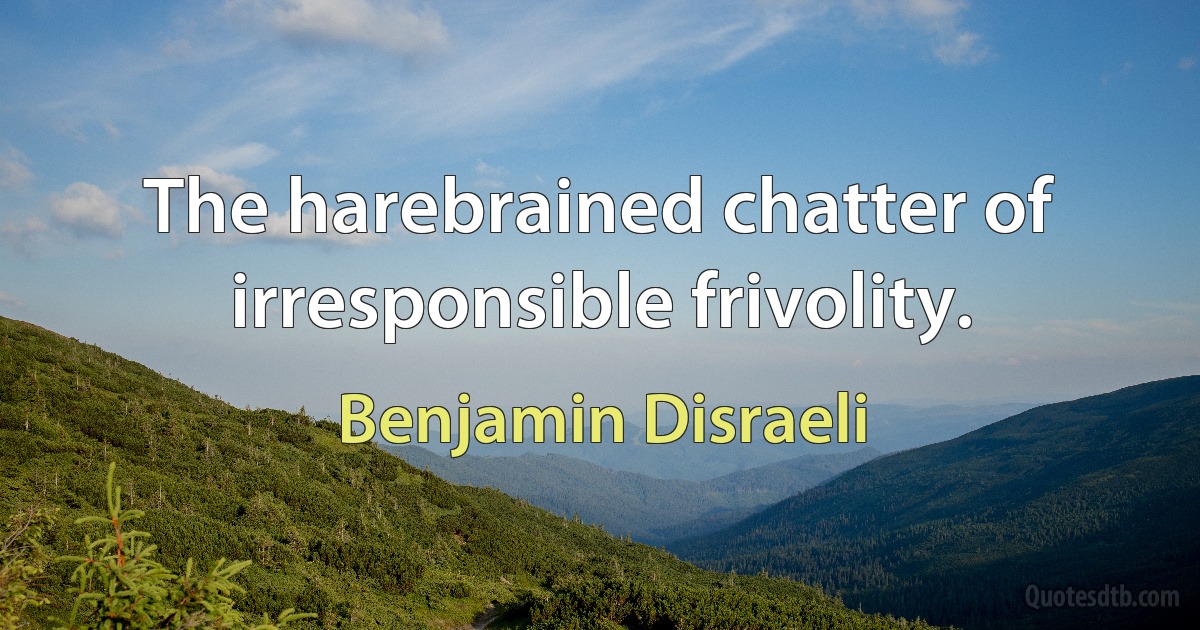 The harebrained chatter of irresponsible frivolity. (Benjamin Disraeli)