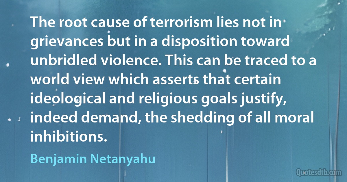 The root cause of terrorism lies not in grievances but in a disposition toward unbridled violence. This can be traced to a world view which asserts that certain ideological and religious goals justify, indeed demand, the shedding of all moral inhibitions. (Benjamin Netanyahu)