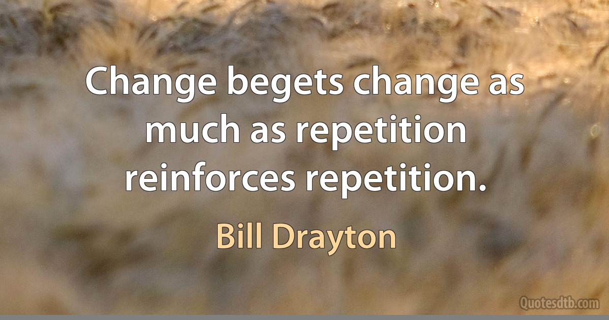 Change begets change as much as repetition reinforces repetition. (Bill Drayton)