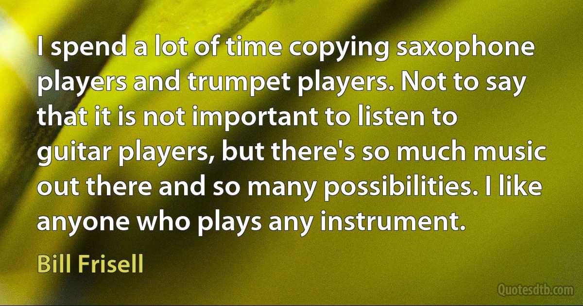 I spend a lot of time copying saxophone players and trumpet players. Not to say that it is not important to listen to guitar players, but there's so much music out there and so many possibilities. I like anyone who plays any instrument. (Bill Frisell)