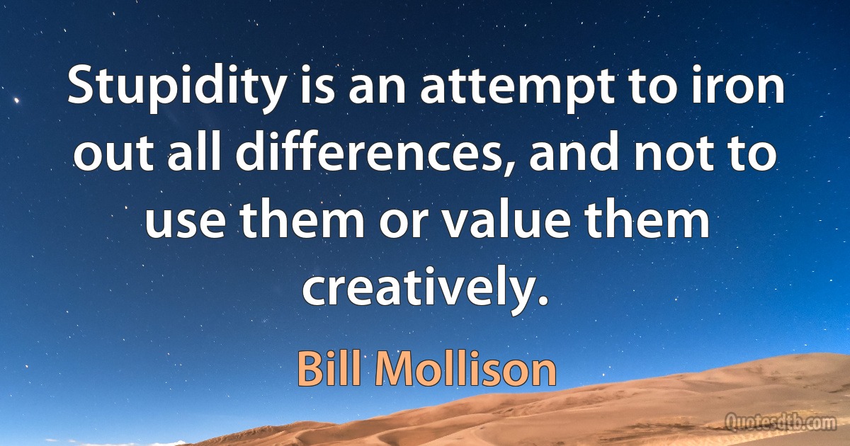 Stupidity is an attempt to iron out all differences, and not to use them or value them creatively. (Bill Mollison)