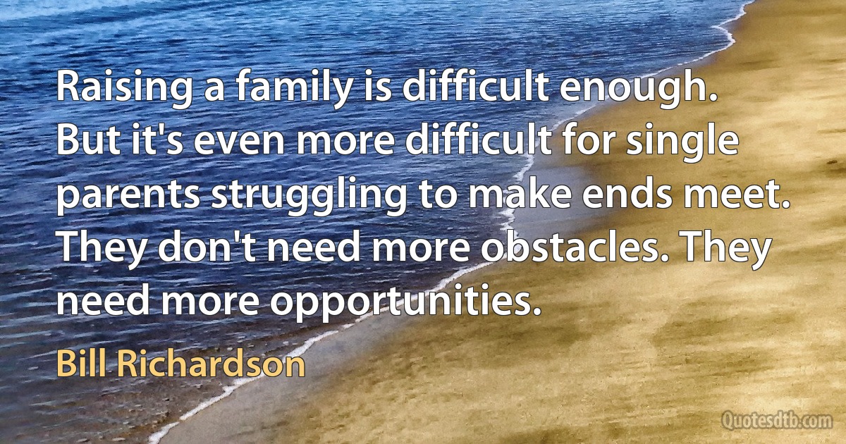 Raising a family is difficult enough. But it's even more difficult for single parents struggling to make ends meet. They don't need more obstacles. They need more opportunities. (Bill Richardson)