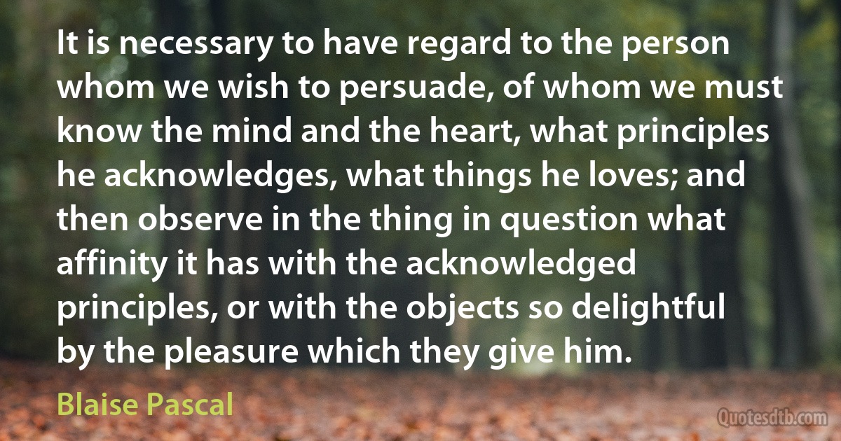 It is necessary to have regard to the person whom we wish to persuade, of whom we must know the mind and the heart, what principles he acknowledges, what things he loves; and then observe in the thing in question what affinity it has with the acknowledged principles, or with the objects so delightful by the pleasure which they give him. (Blaise Pascal)