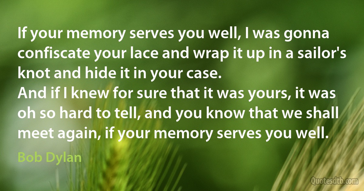 If your memory serves you well, I was gonna confiscate your lace and wrap it up in a sailor's knot and hide it in your case.
And if I knew for sure that it was yours, it was oh so hard to tell, and you know that we shall meet again, if your memory serves you well. (Bob Dylan)