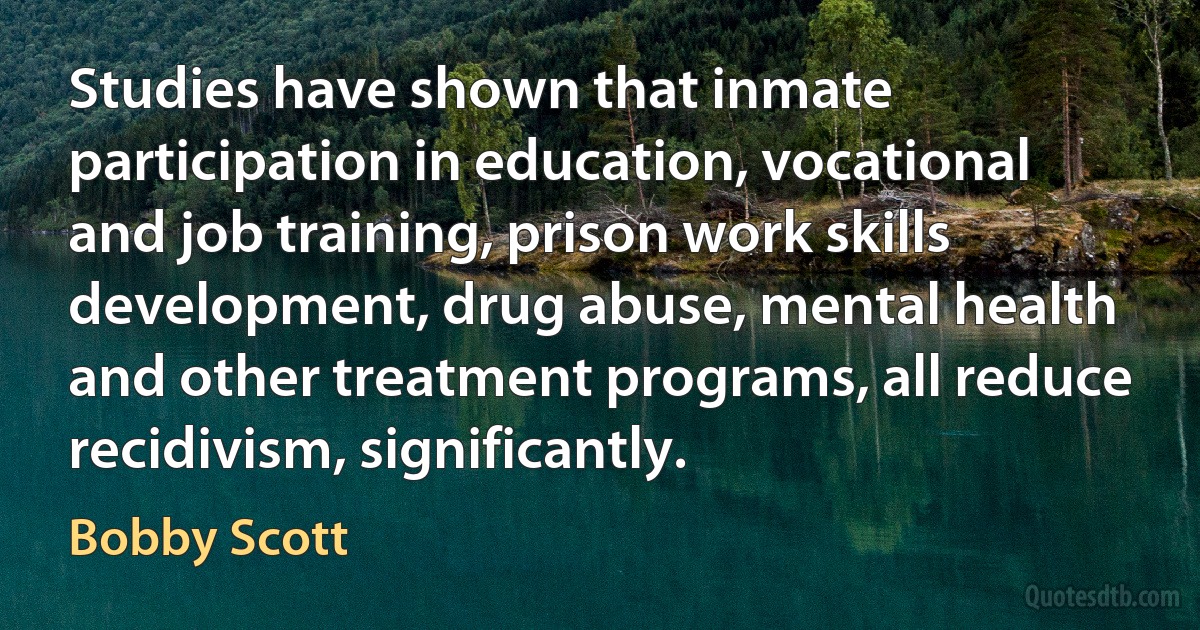 Studies have shown that inmate participation in education, vocational and job training, prison work skills development, drug abuse, mental health and other treatment programs, all reduce recidivism, significantly. (Bobby Scott)