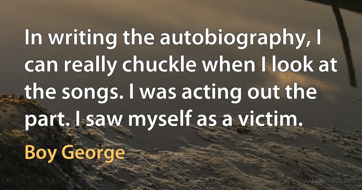 In writing the autobiography, I can really chuckle when I look at the songs. I was acting out the part. I saw myself as a victim. (Boy George)