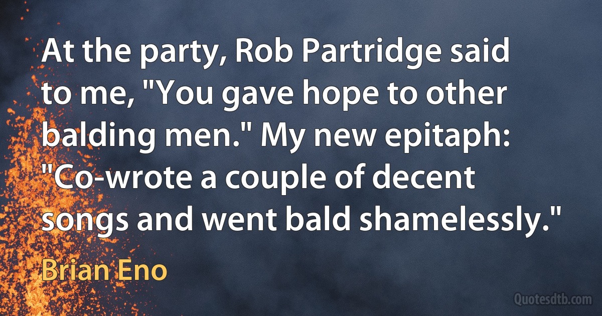 At the party, Rob Partridge said to me, "You gave hope to other balding men." My new epitaph: "Co-wrote a couple of decent songs and went bald shamelessly." (Brian Eno)