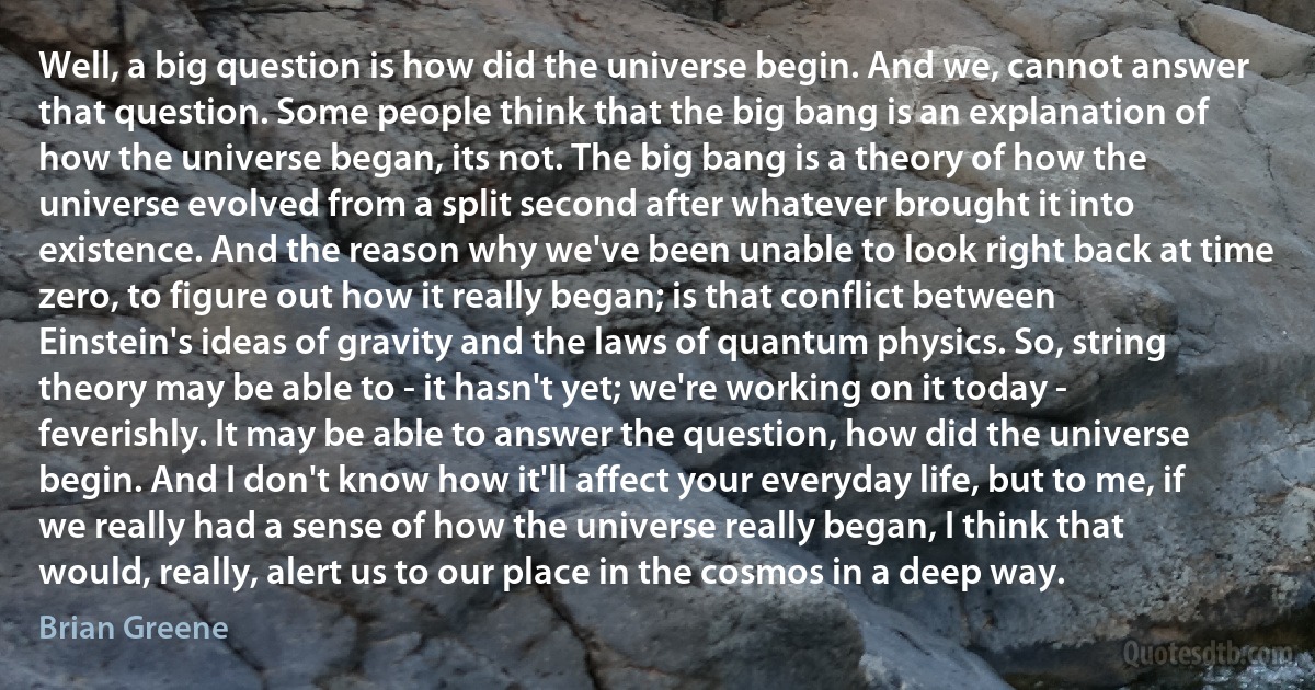 Well, a big question is how did the universe begin. And we, cannot answer that question. Some people think that the big bang is an explanation of how the universe began, its not. The big bang is a theory of how the universe evolved from a split second after whatever brought it into existence. And the reason why we've been unable to look right back at time zero, to figure out how it really began; is that conflict between Einstein's ideas of gravity and the laws of quantum physics. So, string theory may be able to - it hasn't yet; we're working on it today - feverishly. It may be able to answer the question, how did the universe begin. And I don't know how it'll affect your everyday life, but to me, if we really had a sense of how the universe really began, I think that would, really, alert us to our place in the cosmos in a deep way. (Brian Greene)